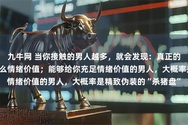 九牛网 当你接触的男人越多，就会发现：真正的好男人，给不了女人什么情绪价值；能够给你充足情绪价值的男人，大概率是精致伪装的“杀猪盘”
