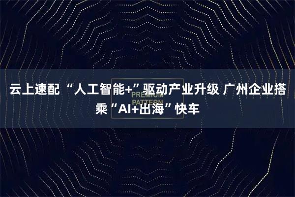 云上速配 “人工智能+”驱动产业升级 广州企业搭乘“AI+出海”快车