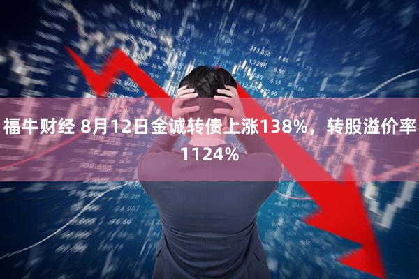 福牛财经 8月12日金诚转债上涨138%,转股溢价率1124%