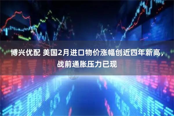 博兴优配 美国2月进口物价涨幅创近四年新高，战前通胀压力已现