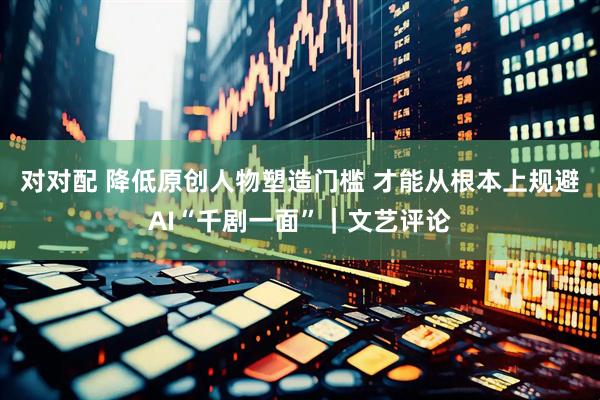 对对配 降低原创人物塑造门槛 才能从根本上规避AI“千剧一面”｜文艺评论